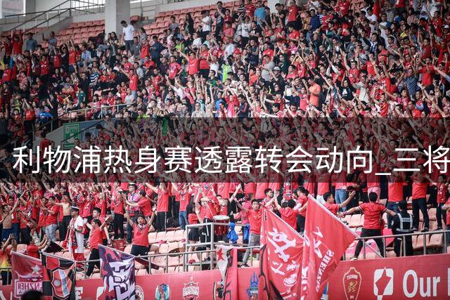 利物浦热身赛透露转会动向 三将离队在即新赛季首发初定