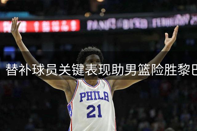 替补球员关键表现助男篮险胜黎巴嫩 赛后深度解析胜负关键