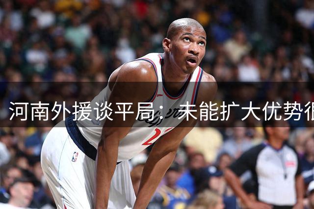 河南外援谈平局：未能扩大优势很遗憾 将专注下一场比赛