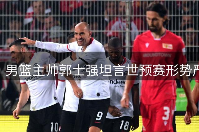 男篮主帅郭士强坦言世预赛形势严峻：必须场场力拼才能扭转局面