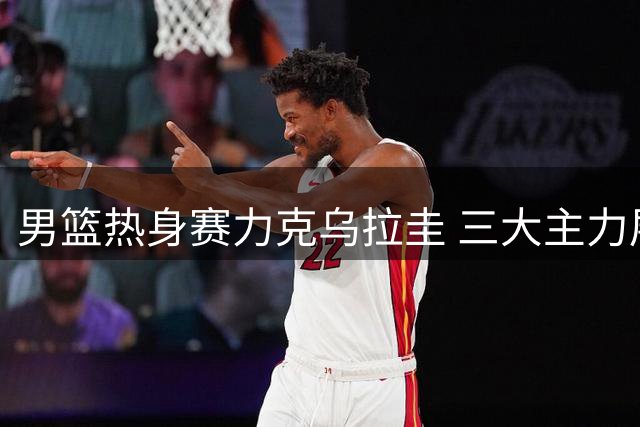 男篮热身赛力克乌拉圭 三大主力展现核心价值