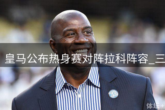 皇马公布热身赛对阵拉科阵容 三大新援缺席维尼修斯领衔