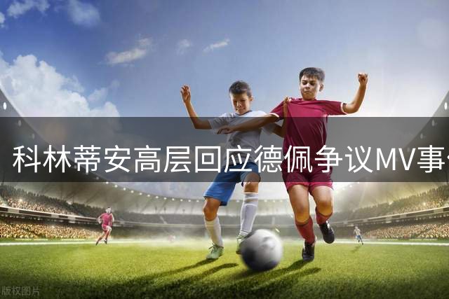 科林蒂安高层回应德佩争议MV事件 强调管理层权威应受尊重