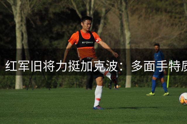 红军旧将力挺加克波：多面手特质不该被低估