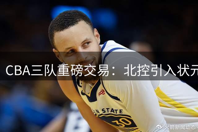 CBA三队重磅交易：北控引入状元后卫，辽宁补强内线