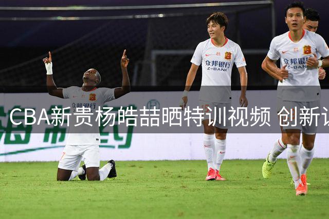 CBA新贵杨皓喆晒特训视频 创新训练模式引球员热议