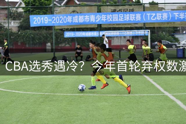 CBA选秀遇冷？今年首轮弃权数激增133%引热议
