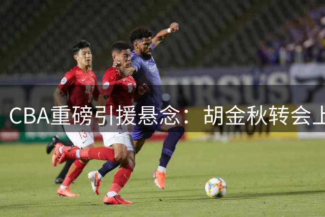 CBA重磅引援悬念：胡金秋转会上海存变数 广厦队整体出售谈判启动