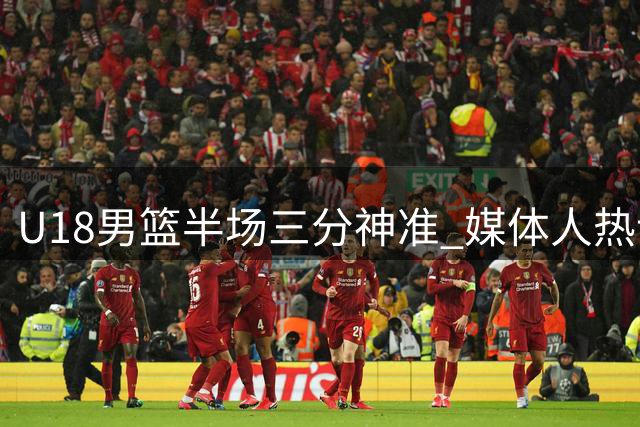 U18男篮半场三分神准 媒体人热议能否刷新队史纪录